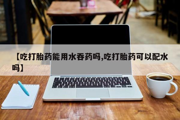 药流药怎么买【吃打胎药能用水吞药吗,吃打胎药可以配水吗】