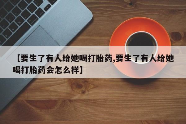 药流药怎么买【要生了有人给她喝打胎药,要生了有人给她喝打胎药会怎么样】