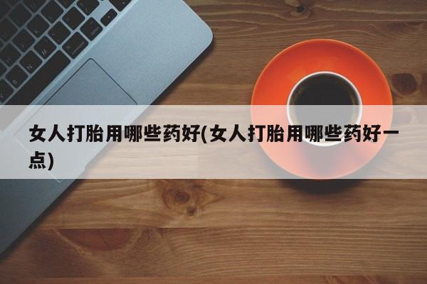 药流药怎么买女人打胎用哪些药好(女人打胎用哪些药好一点)