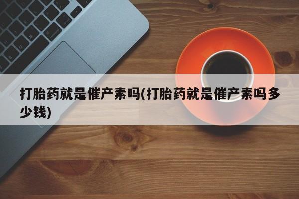 药流药怎么买打胎药就是催产素吗(打胎药就是催产素吗多少钱)