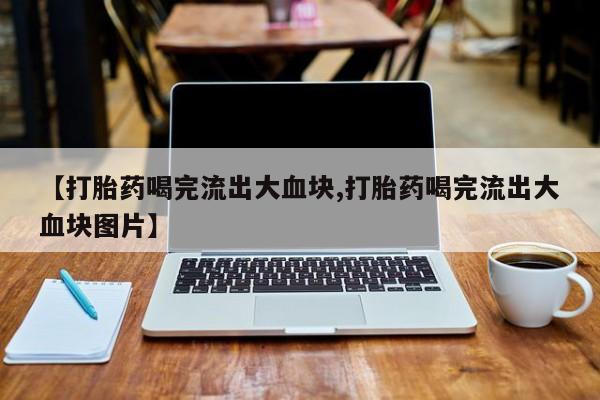 药流药怎么买【打胎药喝完流出大血块,打胎药喝完流出大血块图片】