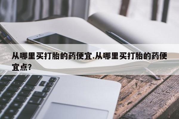 药流药怎么买从哪里买打胎的药便宜.从哪里买打胎的药便宜点？