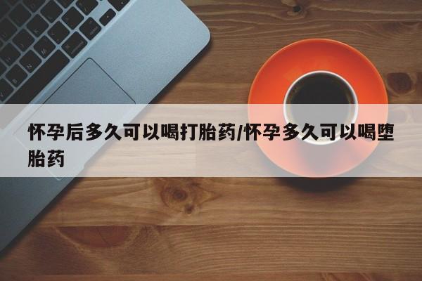 药流药怎么买怀孕后多久可以喝打胎药/怀孕多久可以喝堕胎药