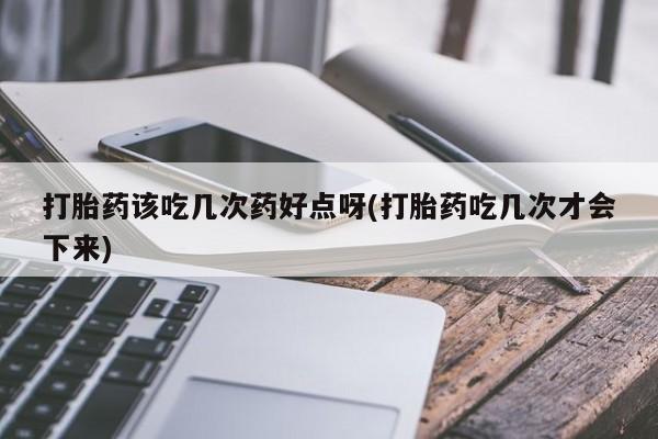 药流药怎么买打胎药该吃几次药好点呀(打胎药吃几次才会下来)