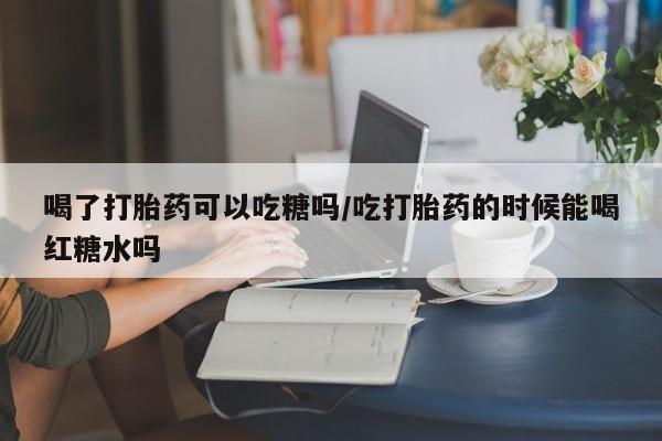 药流药怎么买喝了打胎药可以吃糖吗/吃打胎药的时候能喝红糖水吗