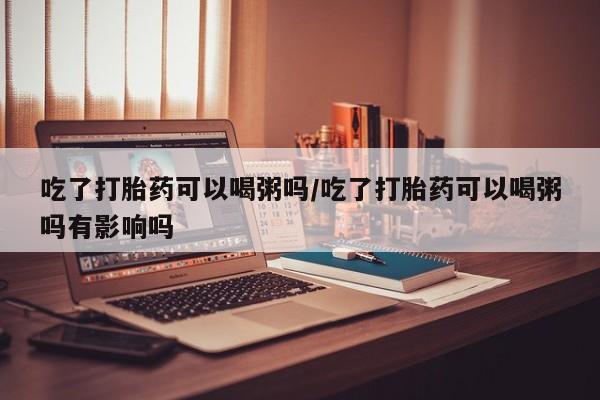 药流药怎么买吃了打胎药可以喝粥吗/吃了打胎药可以喝粥吗有影响吗