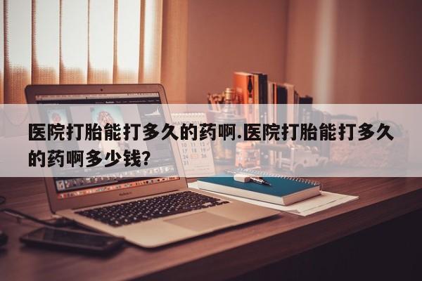 药流药怎么买医院打胎能打多久的药啊.医院打胎能打多久的药啊多少钱？