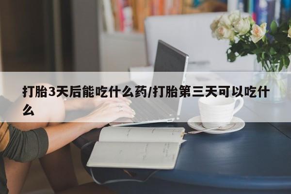 药流药怎么买打胎3天后能吃什么药/打胎第三天可以吃什么