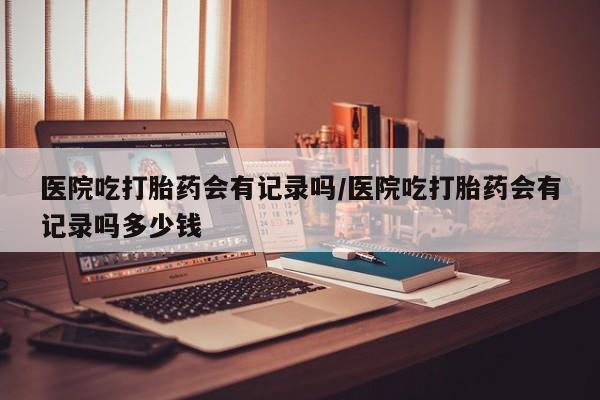 药流药怎么买医院吃打胎药会有记录吗/医院吃打胎药会有记录吗多少钱