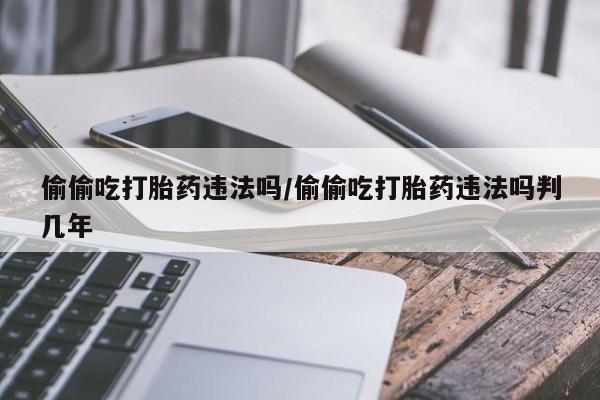 药流药怎么买偷偷吃打胎药违法吗/偷偷吃打胎药违法吗判几年