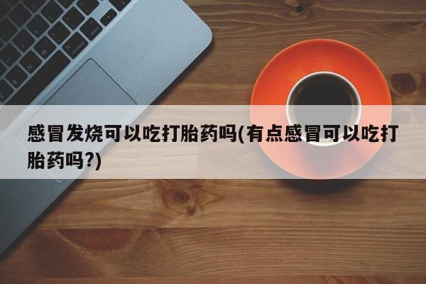 药流药怎么买感冒发烧可以吃打胎药吗(有点感冒可以吃打胎药吗?)