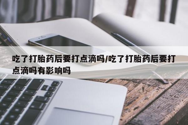 药流药怎么买吃了打胎药后要打点滴吗/吃了打胎药后要打点滴吗有影响吗