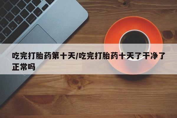 药流药怎么买吃完打胎药第十天/吃完打胎药十天了干净了正常吗