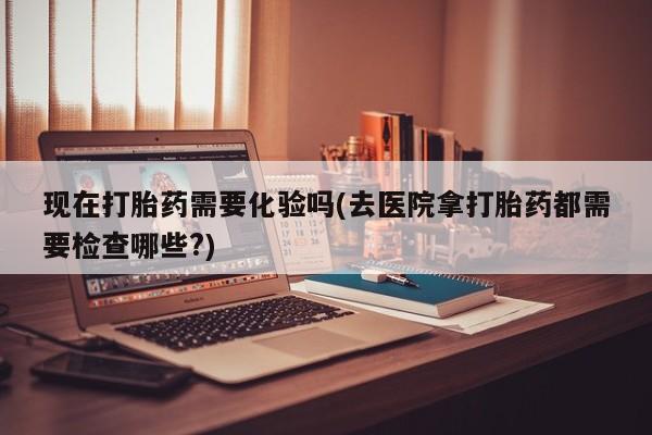 药流药怎么买现在打胎药需要化验吗(去医院拿打胎药都需要检查哪些?)