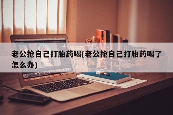 药流药怎么买老公抢自己打胎药喝(老公抢自己打胎药喝了怎么办)