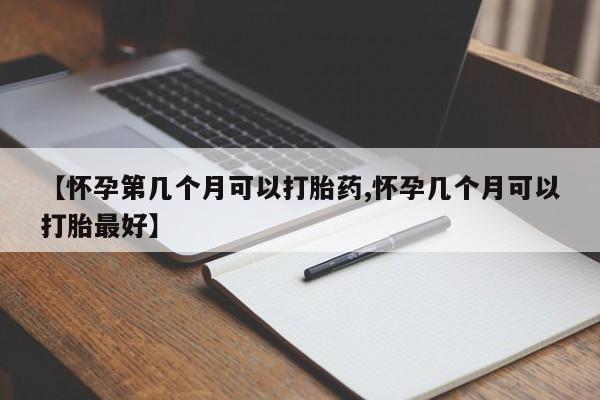 药流药怎么买【怀孕第几个月可以打胎药,怀孕几个月可以打胎最好】