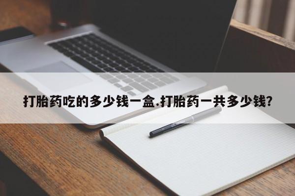 药流药怎么买打胎药吃的多少钱一盒.打胎药一共多少钱？