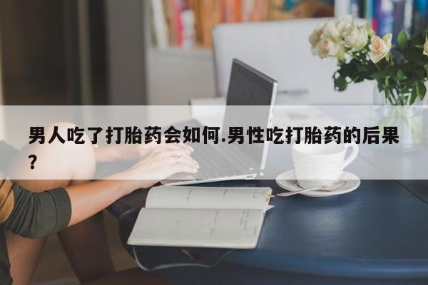 药流药怎么买男人吃了打胎药会如何.男性吃打胎药的后果？