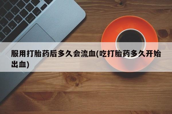 药流药怎么买服用打胎药后多久会流血(吃打胎药多久开始出血)