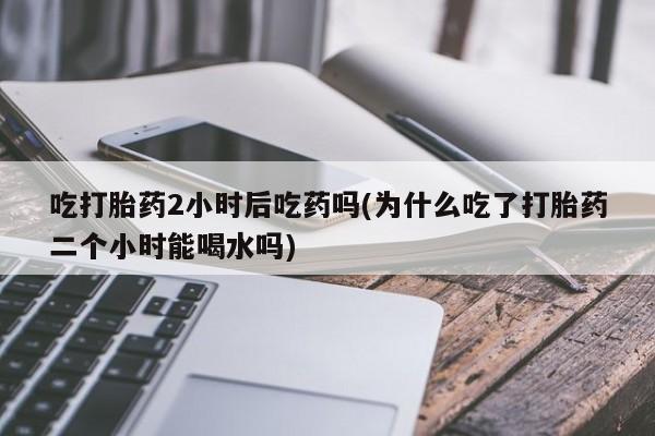 药流药怎么买吃打胎药2小时后吃药吗(为什么吃了打胎药二个小时能喝水吗)