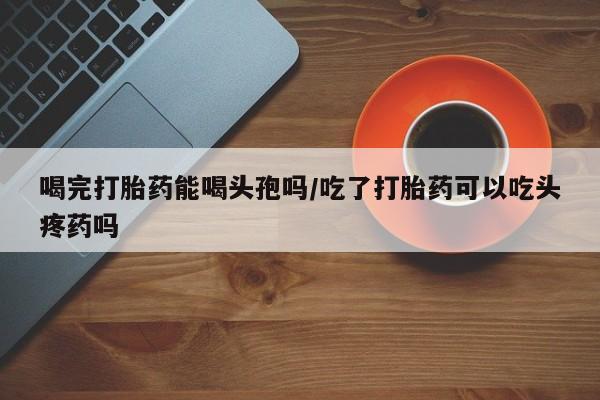 药流药怎么买喝完打胎药能喝头孢吗/吃了打胎药可以吃头疼药吗