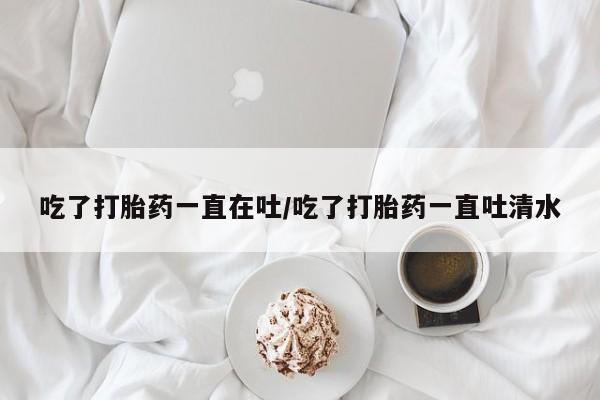 药流药怎么买吃了打胎药一直在吐/吃了打胎药一直吐清水