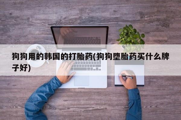 药流药怎么买狗狗用的韩国的打胎药(狗狗堕胎药买什么牌子好)