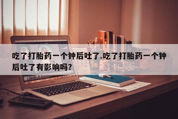 药流药怎么买吃了打胎药一个钟后吐了.吃了打胎药一个钟后吐了有影响吗？