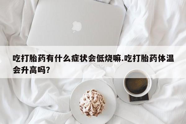 药流药怎么买吃打胎药有什么症状会低烧嘛.吃打胎药体温会升高吗？