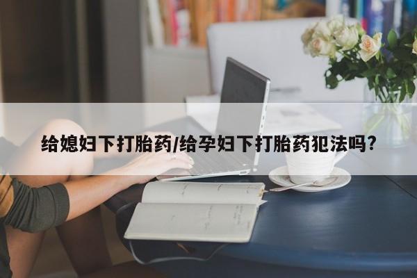 药流药怎么买给媳妇下打胎药/给孕妇下打胎药犯法吗?