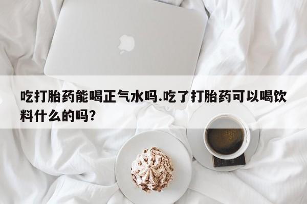 药流药怎么买吃打胎药能喝正气水吗.吃了打胎药可以喝饮料什么的吗？