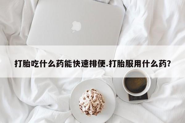 药流药怎么买打胎吃什么药能快速排便.打胎服用什么药？