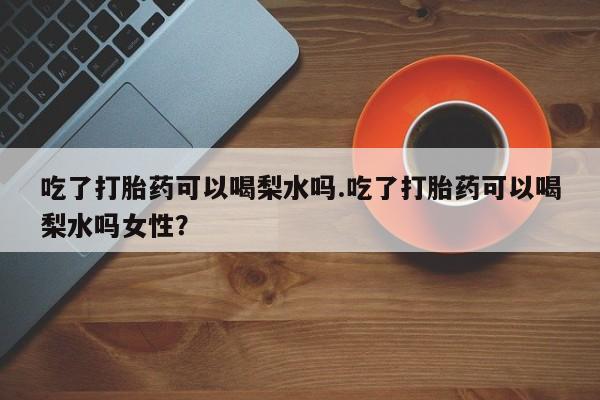 药流药怎么买吃了打胎药可以喝梨水吗.吃了打胎药可以喝梨水吗女性？