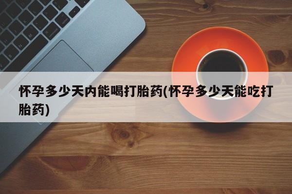 药流药怎么买怀孕多少天内能喝打胎药(怀孕多少天能吃打胎药)