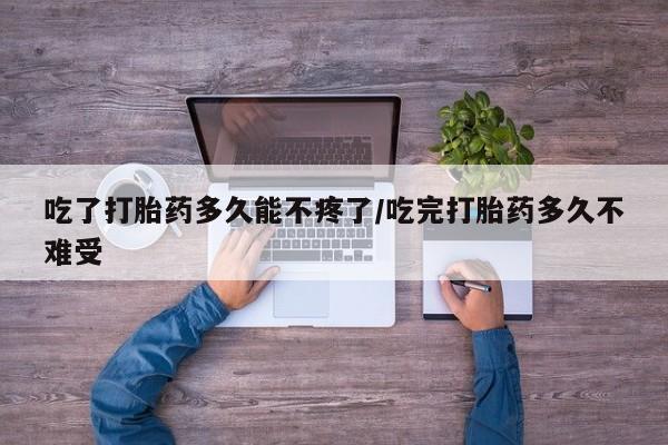 药流药怎么买吃了打胎药多久能不疼了/吃完打胎药多久不难受