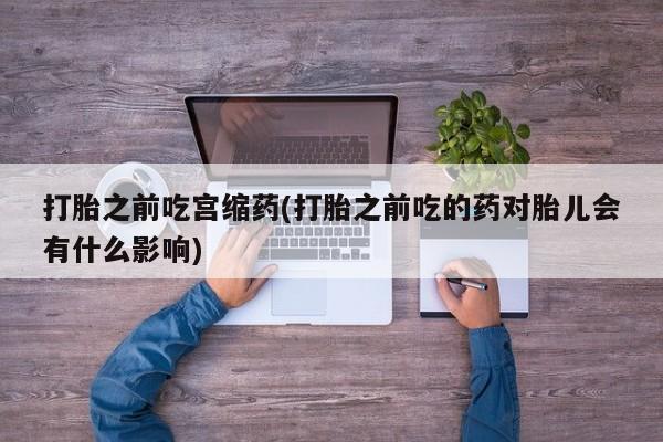 药流药怎么买打胎之前吃宫缩药(打胎之前吃的药对胎儿会有什么影响)