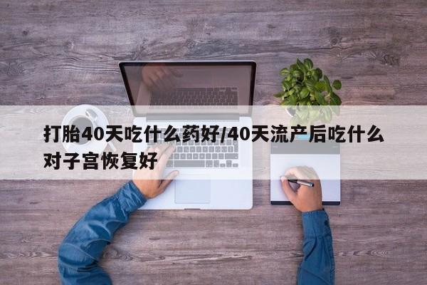 药流药怎么买打胎40天吃什么药好/40天流产后吃什么对子宫恢复好