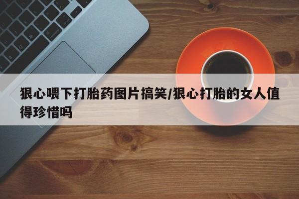 药流药怎么买狠心喂下打胎药图片搞笑/狠心打胎的女人值得珍惜吗