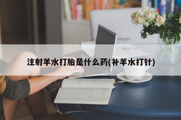 药流药怎么买注射羊水打胎是什么药(补羊水打针)
