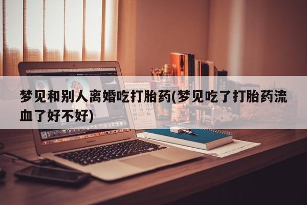药流药怎么买梦见和别人离婚吃打胎药(梦见吃了打胎药流血了好不好)