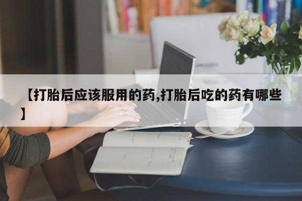 药流药怎么买【打胎后应该服用的药,打胎后吃的药有哪些】