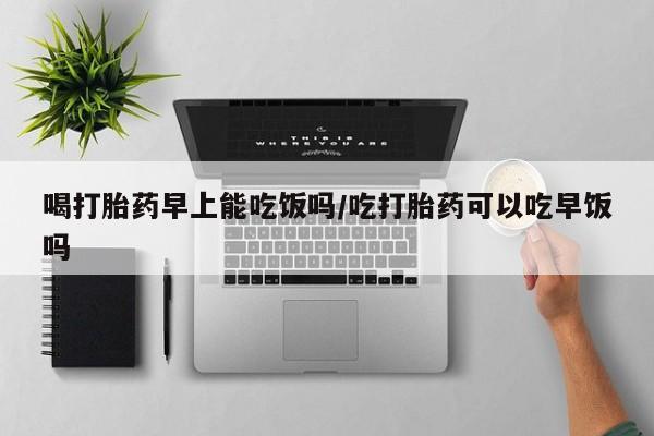 药流药怎么买喝打胎药早上能吃饭吗/吃打胎药可以吃早饭吗