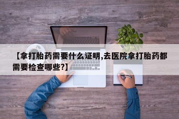 药流药怎么买【拿打胎药需要什么证明,去医院拿打胎药都需要检查哪些?】