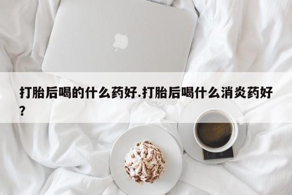 药流药怎么买打胎后喝的什么药好.打胎后喝什么消炎药好？