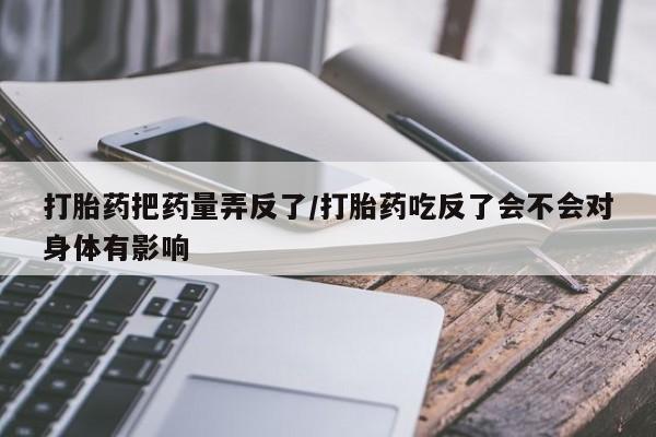 药流药怎么买打胎药把药量弄反了/打胎药吃反了会不会对身体有影响