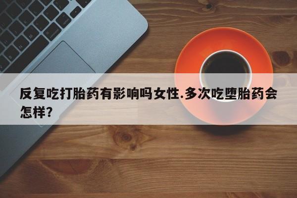 药流药怎么买反复吃打胎药有影响吗女性.多次吃堕胎药会怎样？