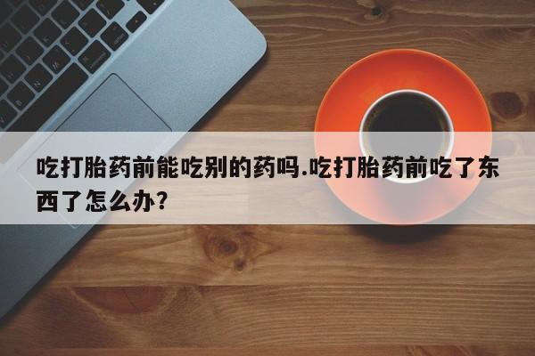 药流药怎么买吃打胎药前能吃别的药吗.吃打胎药前吃了东西了怎么办？