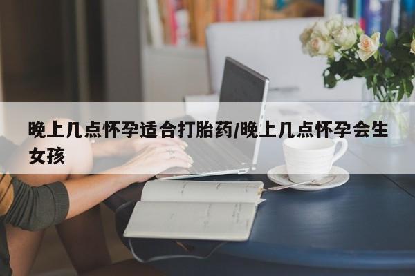 药流药怎么买晚上几点怀孕适合打胎药/晚上几点怀孕会生女孩