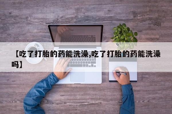 药流药怎么买【吃了打胎的药能洗澡,吃了打胎的药能洗澡吗】