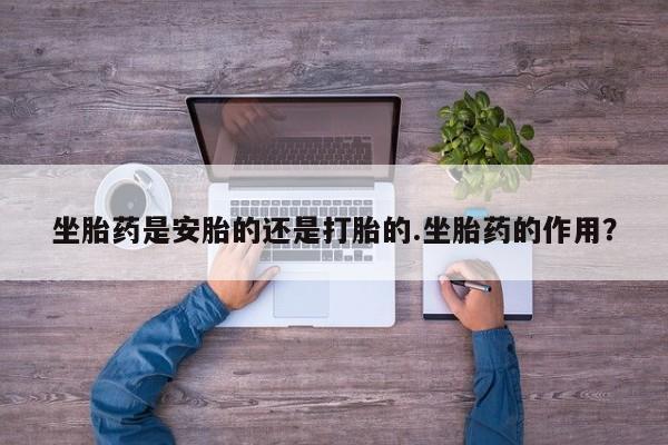 药流药怎么买坐胎药是安胎的还是打胎的.坐胎药的作用？